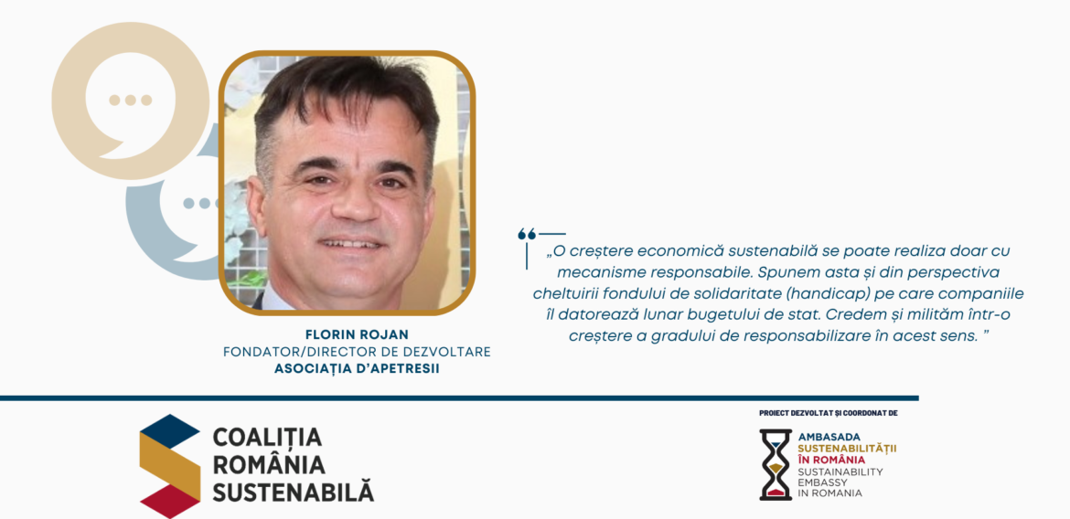 Florin Rojan, Fondator/Director de Dezvoltare, Asociația D’Apetresii – „O creștere economică sustenabilă se poate realiza doar cu mecanisme responsabile. Spunem asta și din perspectiva cheltuirii fondului de solidaritate (handicap) pe care companiile îl datorează lunar bugetului de stat. Credem și milităm într-o creștere a gradului de responsabilizare în acest sens.”